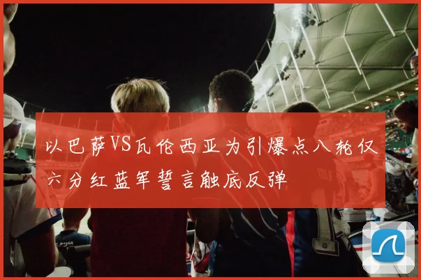以巴萨VS瓦伦西亚为引爆点八轮仅六分红蓝军誓言触底反弹